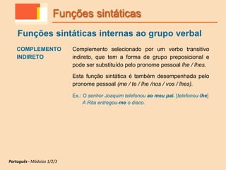 COMPLEMENTO
INDIRETO
Complemento selecionado por um verbo transitivo
indireto, que tem a forma de grupo preposicional e
pode ser substituído pelo pronome pessoal lhe / lhes.
Esta função sintática é também desempenhada pelo
pronome pessoal (me / te / lhe /nos / vos / lhes).
Ex.: O senhor Joaquim telefonou ao meu pai. [telefonou-lhe]
A Rita entregou-me o disco.
Funções sintáticas
Funções sintáticas internas ao grupo verbal
Português - Módulos 1/2/3
 