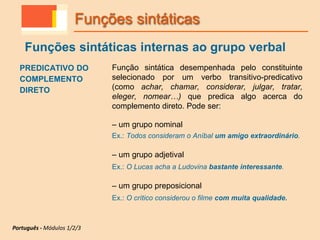 PREDICATIVO DO
COMPLEMENTO
DIRETO
Função sintática desempenhada pelo constituinte
selecionado por um verbo transitivo-predicativo
(como achar, chamar, considerar, julgar, tratar,
eleger, nomear…) que predica algo acerca do
complemento direto. Pode ser:
– um grupo nominal
Ex.: Todos consideram o Aníbal um amigo extraordinário.
– um grupo adjetival
Ex.: O Lucas acha a Ludovina bastante interessante.
– um grupo preposicional
Ex.: O crítico considerou o filme com muita qualidade.
Funções sintáticas
Funções sintáticas internas ao grupo verbal
Português - Módulos 1/2/3
 