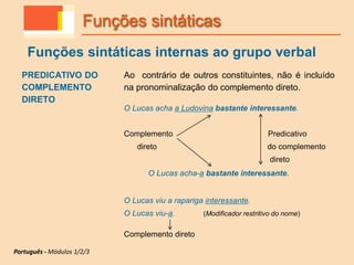 PREDICATIVO DO
COMPLEMENTO
DIRETO
Ao contrário de outros constituintes, não é incluído
na pronominalização do complemento direto.
O Lucas acha a Ludovina bastante interessante.
Complemento Predicativo
direto do complemento
direto
O Lucas acha-a bastante interessante.
O Lucas viu a rapariga interessante.
O Lucas viu-a. (Modificador restritivo do nome)
Complemento direto
Funções sintáticas
Funções sintáticas internas ao grupo verbal
Português - Módulos 1/2/3
 
