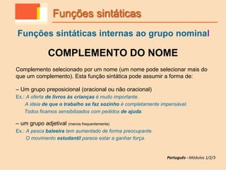 COMPLEMENTO DO NOME
Complemento selecionado por um nome (um nome pode selecionar mais do
que um complemento). Esta função sintática pode assumir a forma de:
– Um grupo preposicional (oracional ou não oracional)
Ex.: A oferta de livros às crianças é muito importante.
A ideia de que o trabalho se faz sozinho é completamente impensável.
Todos ficamos sensibilizados com pedidos de ajuda.
– um grupo adjetival (menos frequentemente)
Ex.: A pesca baleeira tem aumentado de forma preocupante.
O movimento estudantil parece estar a ganhar força.
Funções sintáticas
Funções sintáticas internas ao grupo nominal
Português - Módulos 1/2/3
 