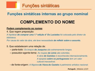 COMPLEMENTO DO NOME
Pedem complemento os nomes:
4. Que regem preposição:
A hipótese de comprar uma 1.ª edição d’ Os Lusíadas foi colocada pelo diretor da
biblioteca.
Por causa do valor da obra, ele teve necessidade de refletir sobre o assunto.
5. Que estabelecem uma relação de:
– parte-todo: Os braços da Joaquina são extremamente longos.
– possuidor-agente-tema: As roupas da Lénia são coloridas.
A obra de Camões é reconhecida internacionalmente.
A epopeia sobre os portugueses tem um valor
cultural inexcedível.
- de fonte-origem: A filigrana de Viana do Castelo é património artístico nacional.
Funções sintáticas
Funções sintáticas internas ao grupo nominal
Português - Módulos 1/2/3
 