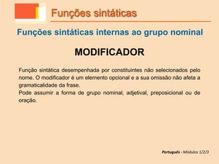 MODIFICADOR
Função sintática desempenhada por constituintes não selecionados pelo
nome. O modificador é um elemento opcional e a sua omissão não afeta a
gramaticalidade da frase.
Pode assumir a forma de grupo nominal, adjetival, preposicional ou de
oração.
Funções sintáticas
Funções sintáticas internas ao grupo nominal
Português - Módulos 1/2/3
 