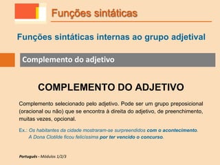 Funções sintáticas internas ao grupo adjetival
Funções sintáticas
Complemento do adjetivo
COMPLEMENTO DO ADJETIVO
Complemento selecionado pelo adjetivo. Pode ser um grupo preposicional
(oracional ou não) que se encontra à direita do adjetivo, de preenchimento,
muitas vezes, opcional.
Ex.: Os habitantes da cidade mostraram-se surpreendidos com o acontecimento.
A Dona Clotilde ficou felicíssima por ter vencido o concurso.
Português - Módulos 1/2/3
 