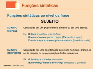 Funções sintáticas ao nível da frase
SUJEITO
SUJEITO
SIMPLES
Constituído por um grupo nominal simples ou por uma oração.
Ex.: O João encontrou uma carteira.
Quem vai ao mar perde o lugar. [Ele perde o lugar.]
É verdade que existem alguns mistérios. [Isto é verdade.]
SUJEITO
COMPOSTO
Constituído por uma coordenação de grupos nominais, pronomes
ou de orações ou de combinações destas categorias.
Ex.: O António e o Carlos são atores.
Quem deseja muito e se esforça consegue o que quer.
Funções sintáticas
Português - Módulos 1/2/3
 