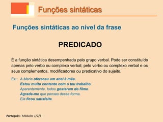 PREDICADO
É a função sintática desempenhada pelo grupo verbal. Pode ser constituído
apenas pelo verbo ou complexo verbal; pelo verbo ou complexo verbal e os
seus complementos, modificadores ou predicativo do sujeito.
Ex.: A Maria ofereceu um anel à mãe.
Estou muito contente com o teu trabalho.
Aparentemente, todos gostaram do filme.
Agrada-me que penses dessa forma.
Ela ficou satisfeita.
Funções sintáticas
Funções sintáticas ao nível da frase
Português - Módulos 1/2/3
 