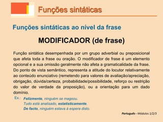 MODIFICADOR (de frase)
Função sintática desempenhada por um grupo adverbial ou preposicional
que afeta toda a frase ou oração. O modificador de frase é um elemento
opcional e a sua omissão geralmente não afeta a gramaticalidade da frase.
Do ponto de vista semântico, representa a atitude do locutor relativamente
ao conteúdo enunciativo (remetendo para valores de avaliação/apreciação,
obrigação, dúvida/certeza, probabilidade/possibilidade, reforço ou restrição
do valor de verdade da proposição), ou a orientação para um dado
domínio.
Ex.: Felizmente, ninguém se magoou.
Tudo está analisado, estatisticamente.
De facto, ninguém estava à espera disto.
Funções sintáticas
Funções sintáticas ao nível da frase
Português - Módulos 1/2/3
 