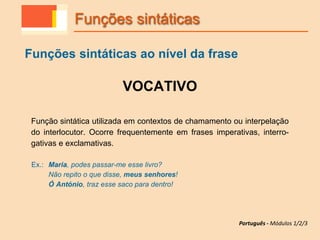 VOCATIVO
Função sintática utilizada em contextos de chamamento ou interpelação
do interlocutor. Ocorre frequentemente em frases imperativas, interro-
gativas e exclamativas.
Ex.: Maria, podes passar-me esse livro?
Não repito o que disse, meus senhores!
Ó António, traz esse saco para dentro!
Funções sintáticas
Funções sintáticas ao nível da frase
Português - Módulos 1/2/3
 
