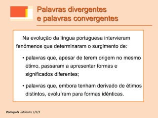 Na evolução da língua portuguesa intervieram
fenómenos que determinaram o surgimento de:
▪ palavras que, apesar de terem origem no mesmo
étimo, passaram a apresentar formas e
significados diferentes;
▪ palavras que, embora tenham derivado de étimos
distintos, evoluíram para formas idênticas.
Palavras divergentes
e palavras convergentes
Português - Módulos 1/2/3
 