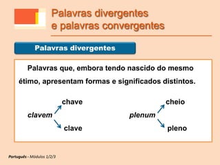 Palavras que, embora tendo nascido do mesmo
étimo, apresentam formas e significados distintos.
chave cheio
clavem plenum
clave pleno
Palavras divergentes
Português - Módulos 1/2/3
Palavras divergentes
e palavras convergentes
 