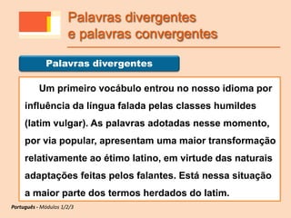 Um primeiro vocábulo entrou no nosso idioma por
influência da língua falada pelas classes humildes
(latim vulgar). As palavras adotadas nesse momento,
por via popular, apresentam uma maior transformação
relativamente ao étimo latino, em virtude das naturais
adaptações feitas pelos falantes. Está nessa situação
a maior parte dos termos herdados do latim.
Palavras divergentes
Português - Módulos 1/2/3
Palavras divergentes
e palavras convergentes
 