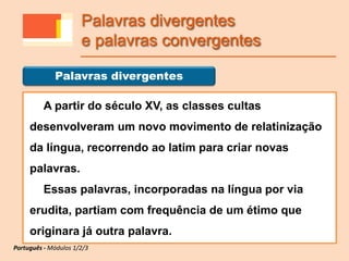 A partir do século XV, as classes cultas
desenvolveram um novo movimento de relatinização
da língua, recorrendo ao latim para criar novas
palavras.
Essas palavras, incorporadas na língua por via
erudita, partiam com frequência de um étimo que
originara já outra palavra.
Palavras divergentes
Português - Módulos 1/2/3
Palavras divergentes
e palavras convergentes
 