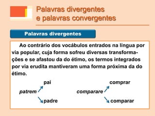 Ao contrário dos vocábulos entrados na língua por
via popular, cuja forma sofreu diversas transforma-
ções e se afastou da do étimo, os termos integrados
por via erudita mantiveram uma forma próxima da do
étimo.
pai comprar
patrem comparare
padre comparar
Palavras divergentes
Palavras divergentes
e palavras convergentes
 