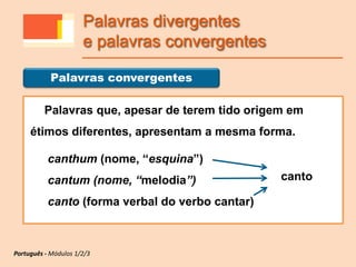 Palavras que, apesar de terem tido origem em
étimos diferentes, apresentam a mesma forma.
canthum (nome, “esquina”)
cantum (nome, “melodia”)
canto (forma verbal do verbo cantar)
Palavras convergentes
Português - Módulos 1/2/3
Palavras divergentes
e palavras convergentes
canto
 
