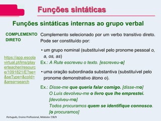 COMPLEMENTO
DIRETO
Complemento selecionado por um verbo transitivo direto.
Pode ser constituído por:
• um grupo nominal (substituível pelo pronome pessoal o,
a, os, as)
Ex.: A Rute escreveu o texto. [escreveu-o]
• uma oração subordinada substantiva (substituível pelo
pronome demonstrativo átono o).
Ex.: Disse-me que queria falar comigo. [disse-mo]
O Luís devolveu-me o livro que lhe emprestei.
[devolveu-mo]
Todos procuramos quem se identifique connosco.
[o procuramos]
Funções sintáticas internas ao grupo verbal
Funções sintáticas
Português, Ensino Profissional, Módulos 7/8/9
https://app.escola
virtual.pt/lms/play
erteacher/resourc
e/1091821/E?se=
&seType=&coId=
&area=search
 