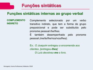 COMPLEMENTO
INDIRETO
Complemento selecionado por um verbo
transitivo indireto, que tem a forma de grupo
preposicional e pode ser substituído pelo
pronome pessoal lhe/lhes.
É também desempenhado pelo pronome
pessoal (me/te/lhe/nos/vos/lhes).
Ex.: O Joaquim entregou a encomenda aos
clientes. [entregou-lhes]
O Luís devolveu-me o livro.
Funções sintáticas internas ao grupo verbal
Funções sintáticas
Português, Ensino Profissional, Módulos 7/8/9
 