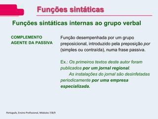COMPLEMENTO
AGENTE DA PASSIVA
Função desempenhada por um grupo
preposicional, introduzido pela preposição por
(simples ou contraída), numa frase passiva.
Ex.: Os primeiros textos deste autor foram
publicados por um jornal regional.
As instalações do jornal são desinfetadas
periodicamente por uma empresa
especializada.
Funções sintáticas internas ao grupo verbal
Funções sintáticas
Português, Ensino Profissional, Módulos 7/8/9
 