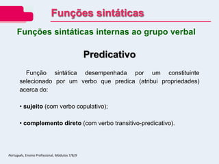 Predicativo
Função sintática desempenhada por um constituinte
selecionado por um verbo que predica (atribui propriedades)
acerca do:
• sujeito (com verbo copulativo);
• complemento direto (com verbo transitivo-predicativo).
Funções sintáticas internas ao grupo verbal
Funções sintáticas
Português, Ensino Profissional, Módulos 7/8/9
 