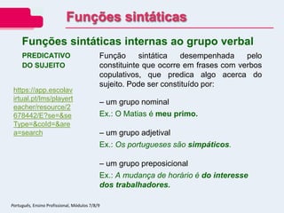 PREDICATIVO
DO SUJEITO
Função sintática desempenhada pelo
constituinte que ocorre em frases com verbos
copulativos, que predica algo acerca do
sujeito. Pode ser constituído por:
– um grupo nominal
Ex.: O Matias é meu primo.
– um grupo adjetival
Ex.: Os portugueses são simpáticos.
– um grupo preposicional
Ex.: A mudança de horário é do interesse
dos trabalhadores.
Funções sintáticas internas ao grupo verbal
Funções sintáticas
Português, Ensino Profissional, Módulos 7/8/9
https://app.escolav
irtual.pt/lms/playert
eacher/resource/2
678442/E?se=&se
Type=&coId=&are
a=search
 