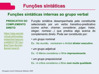 PREDICATIVO DO
COMPLEMENTO
DIRETO
Função sintática desempenhada pelo constituinte
selecionado por um verbo transitivo-predicativo
(como achar, chamar, considerar, julgar, tratar,
eleger, nomear…) que predica algo acerca do
complemento direto. Pode ser constituído por:
• um grupo nominal
Ex.: Na reunião, nomearam o Aníbal diretor executivo.
• um grupo adjetival
Ex.: O Marco considerou o filme impressionante.
• um grupo preposicional
Ex.: A crítica considerou o filme com muita qualidade.
Funções sintáticas internas ao grupo verbal
Funções sintáticas
Português, Ensino Profissional, Módulos 7/8/9
https://app.escola
virtual.pt/lms/play
erteacher/resourc
e/4892477/E?se=
&seType=&coId=
&area=search
 