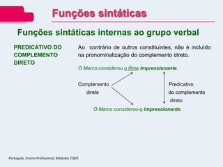 PREDICATIVO DO
COMPLEMENTO
DIRETO
Ao contrário de outros constituintes, não é incluído
na pronominalização do complemento direto.
O Marco considerou o filme impressionante.
Complemento Predicativo
direto do complemento
direto
O Marco considerou-o impressionante.
Funções sintáticas internas ao grupo verbal
Funções sintáticas
Português, Ensino Profissional, Módulos 7/8/9
 