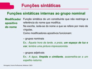 Modificador
apositivo
do nome
Função sintática de um constituinte que não restringe a
referência do nome que modifica.
Na escrita, isola-se do nome a que se refere por meio de
vírgulas.
Como modificadores apositivos funcionam:
– grupos nominais
Ex.: Àquela hora da tarde, a praia, um espaço de luz e
cor, lembra uma pintura impressionista.
– grupos adjetivais
Ex.: A água, límpida e cintilante, assemelha-se a um
espelho noturno.
Funções sintáticas internas ao grupo nominal
Funções sintáticas
Português, Ensino Profissional, Módulos 7/8/9
 