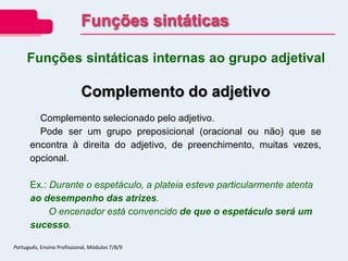 Funções sintáticas internas ao grupo adjetival
Complemento do adjetivo
Complemento selecionado pelo adjetivo.
Pode ser um grupo preposicional (oracional ou não) que se
encontra à direita do adjetivo, de preenchimento, muitas vezes,
opcional.
Ex.: Durante o espetáculo, a plateia esteve particularmente atenta
ao desempenho das atrizes.
O encenador está convencido de que o espetáculo será um
sucesso.
Funções sintáticas
Português, Ensino Profissional, Módulos 7/8/9
 