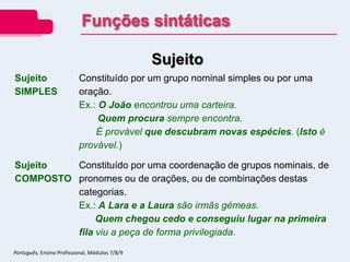 Sujeito
Sujeito
SIMPLES
Constituído por um grupo nominal simples ou por uma
oração.
Ex.: O João encontrou uma carteira.
Quem procura sempre encontra.
É provável que descubram novas espécies. (Isto é
provável.)
Sujeito
COMPOSTO
Constituído por uma coordenação de grupos nominais, de
pronomes ou de orações, ou de combinações destas
categorias.
Ex.: A Lara e a Laura são irmãs gémeas.
Quem chegou cedo e conseguiu lugar na primeira
fila viu a peça de forma privilegiada.
Funções sintáticas
Português, Ensino Profissional, Módulos 7/8/9
 