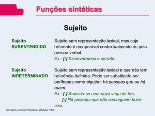 Sujeito
Sujeito
SUBENTENDIDO
Sujeito sem representação lexical, mas cujo
referente é recuperável contextualmente ou pela
pessoa verbal.
Ex.: [-] Escreveremos o convite.
Sujeito
INDETERMINADO
Sujeito sem representação lexical e que não tem
referência definida. Pode ser substituído por
perífrases como alguém, há pessoas que ou há
quem.
Ex.: [-] Anuncia-se uma nova vaga de frio.
[-] Há pessoas que não conseguem fazer
isso.
Funções sintáticas
Português, Ensino Profissional, Módulos 7/8/9
 