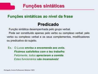 Predicado
Função sintática desempenhada pelo grupo verbal.
Pode ser constituído apenas pelo verbo ou complexo verbal; pelo
verbo ou complexo verbal e os seus complementos, modificadores
ou predicativo do sujeito.
Ex.: O Lucas enviou a encomenda aos avós.
Ficámos satisfeitos com o teu trabalho.
Felizmente, todos apreciaram a comida.
Estes funcionários são incansáveis!
Funções sintáticas ao nível da frase
Funções sintáticas
Português, Ensino Profissional, Módulos 7/8/9
 