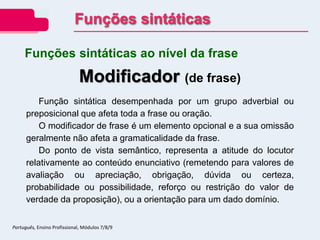 Modificador (de frase)
Função sintática desempenhada por um grupo adverbial ou
preposicional que afeta toda a frase ou oração.
O modificador de frase é um elemento opcional e a sua omissão
geralmente não afeta a gramaticalidade da frase.
Do ponto de vista semântico, representa a atitude do locutor
relativamente ao conteúdo enunciativo (remetendo para valores de
avaliação ou apreciação, obrigação, dúvida ou certeza,
probabilidade ou possibilidade, reforço ou restrição do valor de
verdade da proposição), ou a orientação para um dado domínio.
Funções sintáticas ao nível da frase
Funções sintáticas
Português, Ensino Profissional, Módulos 7/8/9
 