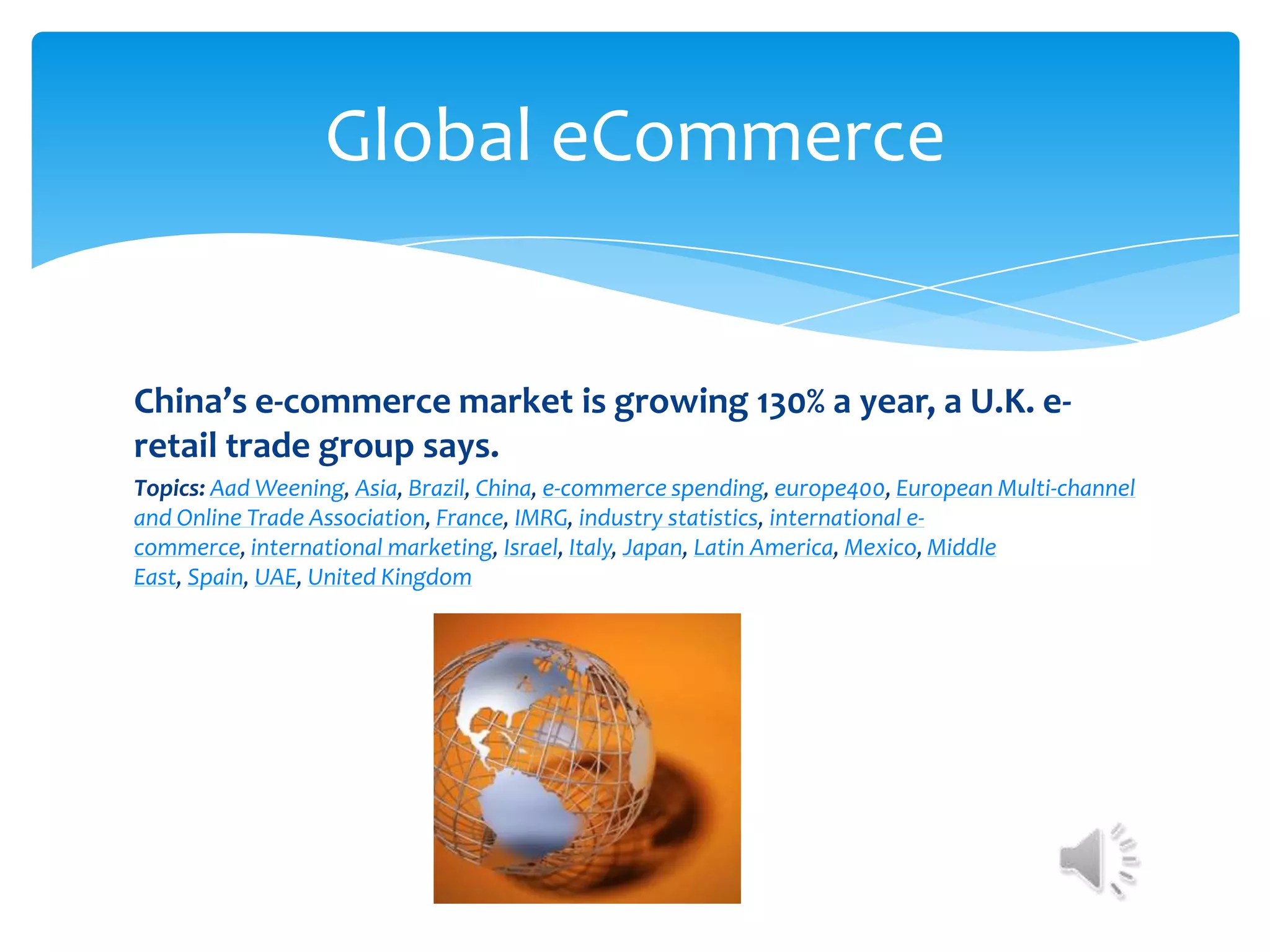 Global eCommerce


China’s e-commerce market is growing 130% a year, a U.K. e-
retail trade group says.
Topics: Aad Weening, Asia, Brazil, China, e-commerce spending, europe400, European Multi-channel
and Online Trade Association, France, IMRG, industry statistics, international e-
commerce, international marketing, Israel, Italy, Japan, Latin America, Mexico, Middle
East, Spain, UAE, United Kingdom
 