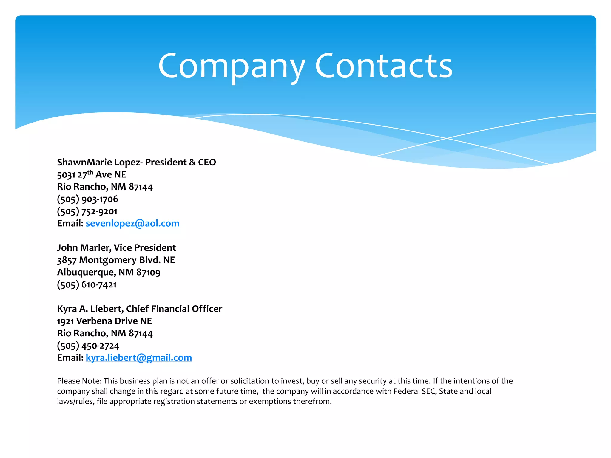 Company Contacts

ShawnMarie Lopez- President & CEO
5031 27th Ave NE
Rio Rancho, NM 87144
(505) 903-1706
(505) 752-9201
Email: sevenlopez@aol.com

John Marler, Vice President
3857 Montgomery Blvd. NE
Albuquerque, NM 87109
(505) 610-7421

Kyra A. Liebert, Chief Financial Officer
1921 Verbena Drive NE
Rio Rancho, NM 87144
(505) 450-2724
Email: kyra.liebert@gmail.com

Please Note: This business plan is not an offer or solicitation to invest, buy or sell any security at this time. If the intentions of the
company shall change in this regard at some future time, the company will in accordance with Federal SEC, State and local
laws/rules, file appropriate registration statements or exemptions therefrom.
 