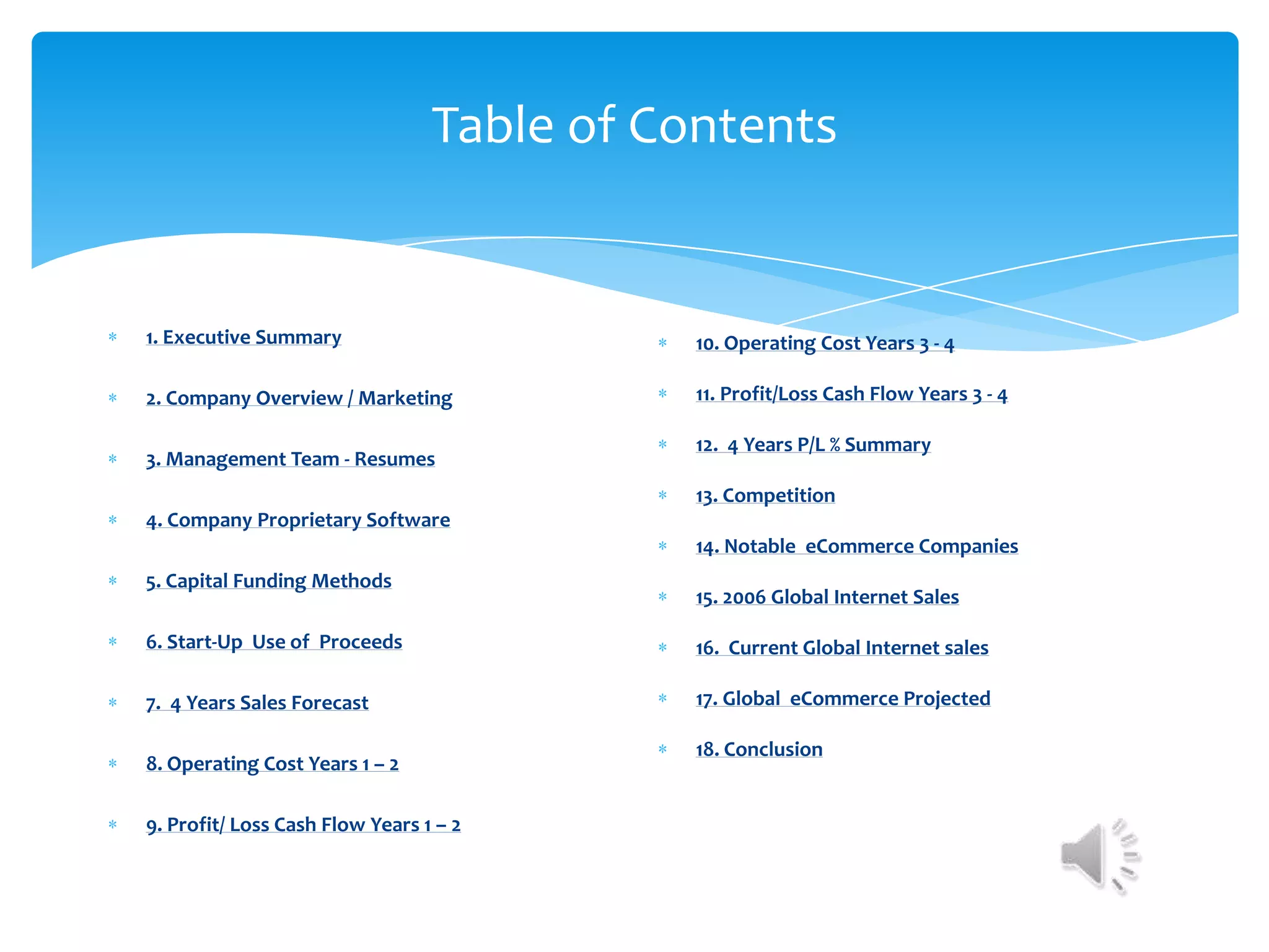 Table of Contents


1. Executive Summary                        10. Operating Cost Years 3 - 4

2. Company Overview / Marketing             11. Profit/Loss Cash Flow Years 3 - 4

                                            12. 4 Years P/L % Summary
3. Management Team - Resumes
                                            13. Competition
4. Company Proprietary Software
                                            14. Notable eCommerce Companies
5. Capital Funding Methods
                                            15. 2006 Global Internet Sales

6. Start-Up Use of Proceeds                 16. Current Global Internet sales

7. 4 Years Sales Forecast                   17. Global eCommerce Projected

                                            18. Conclusion
8. Operating Cost Years 1 – 2

9. Profit/ Loss Cash Flow Years 1 – 2
 