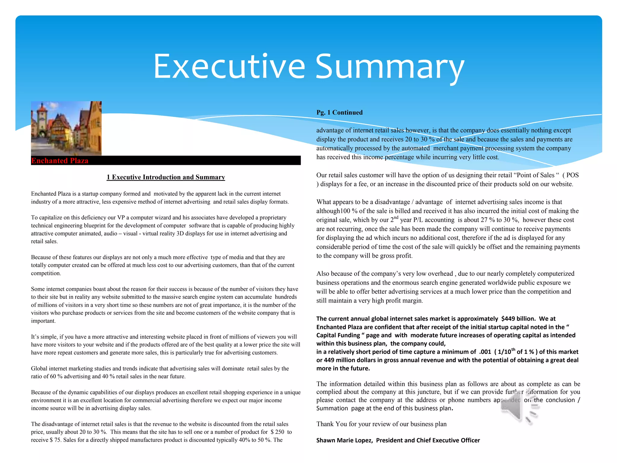 Executive Summary
                                                                                                                        Pg. 1 Continued

                                                                                                                        advantage of internet retail sales however, is that the company does essentially nothing except
                                                                                                                        display the product and receives 20 to 30 % of the sale and because the sales and payments are
                                                                                                                        automatically processed by the automated merchant payment processing system the company
                                                                                                                        has received this income percentage while incurring very little cost.
Enchanted Plaza

                                1 Executive Introduction and Summary                                                    Our retail sales customer will have the option of us designing their retail “Point of Sales “ ( POS
                                                                                                                        ) displays for a fee, or an increase in the discounted price of their products sold on our website.
Enchanted Plaza is a startup company formed and motivated by the apparent lack in the current internet
industry of a more attractive, less expensive method of internet advertising and retail sales display formats.          What appears to be a disadvantage / advantage of internet advertising sales income is that
                                                                                                                        although100 % of the sale is billed and received it has also incurred the initial cost of making the
To capitalize on this deficiency our VP a computer wizard and his associates have developed a proprietary               original sale, which by our 2nd year P/L accounting is about 27 % to 30 %, however these cost
technical engineering blueprint for the development of computer software that is capable of producing highly
                                                                                                                        are not recurring, once the sale has been made the company will continue to receive payments
attractive computer animated, audio – visual - virtual reality 3D displays for use in internet advertising and
                                                                                                                        for displaying the ad which incurs no additional cost, therefore if the ad is displayed for any
retail sales.
                                                                                                                        considerable period of time the cost of the sale will quickly be offset and the remaining payments
Because of these features our displays are not only a much more effective type of media and that they are               to the company will be gross profit.
totally computer created can be offered at much less cost to our advertising customers, than that of the current
competition.                                                                                                            Also because of the company’s very low overhead , due to our nearly completely computerized
                                                                                                                        business operations and the enormous search engine generated worldwide public exposure we
Some internet companies boast about the reason for their success is because of the number of visitors they have         will be able to offer better advertising services at a much lower price than the competition and
to their site but in reality any website submitted to the massive search engine system can accumulate hundreds
                                                                                                                        still maintain a very high profit margin.
of millions of visitors in a very short time so these numbers are not of great importance, it is the number of the
visitors who purchase products or services from the site and become customers of the website company that is
important.                                                                                                              The current annual global internet sales market is approximately $449 billion. We at
                                                                                                                        Enchanted Plaza are confident that after receipt of the initial startup capital noted in the “
It’s simple, if you have a more attractive and interesting website placed in front of millions of viewers you will      Capital Funding “ page and with moderate future increases of operating capital as intended
have more visitors to your website and if the products offered are of the best quality at a lower price the site will   within this business plan, the company could,
have more repeat customers and generate more sales, this is particularly true for advertising customers.                in a relatively short period of time capture a minimum of .001 ( 1/10 th of 1 % ) of this market
                                                                                                                        or 449 million dollars in gross annual revenue and with the potential of obtaining a great deal
Global internet marketing studies and trends indicate that advertising sales will dominate retail sales by the          more in the future.
ratio of 60 % advertising and 40 % retail sales in the near future.
                                                                                                                        The information detailed within this business plan as follows are about as complete as can be
Because of the dynamic capabilities of our displays produces an excellent retail shopping experience in a unique        complied about the company at this juncture, but if we can provide further information for you
environment it is an excellent location for commercial advertising therefore we expect our major income                 please contact the company at the address or phone numbers appended on the conclusion /
income source will be in advertising display sales.                                                                     Summation page at the end of this business plan.

The disadvantage of internet retail sales is that the revenue to the website is discounted from the retail sales        Thank You for your review of our business plan
price, usually about 20 to 30 %. This means that the site has to sell one or a number of product for $ 250 to
receive $ 75. Sales for a directly shipped manufactures product is discounted typically 40% to 50 %. The                Shawn Marie Lopez, President and Chief Executive Officer
 