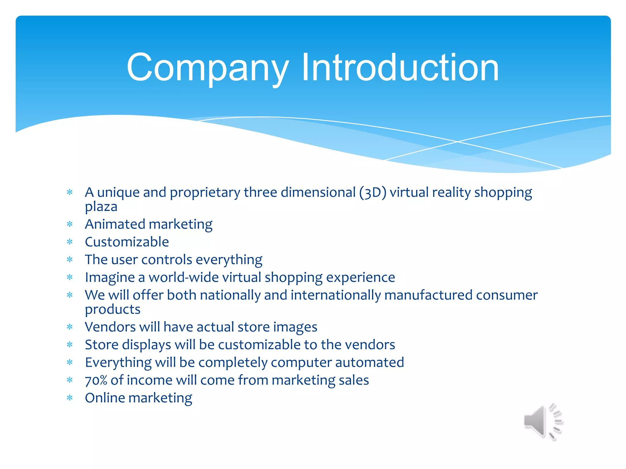Company Introduction


A unique and proprietary three dimensional (3D) virtual reality shopping
plaza
Animated marketing
Customizable
The user controls everything
Imagine a world-wide virtual shopping experience
We will offer both nationally and internationally manufactured consumer
products
Vendors will have actual store images
Store displays will be customizable to the vendors
Everything will be completely computer automated
70% of income will come from marketing sales
Online marketing
 