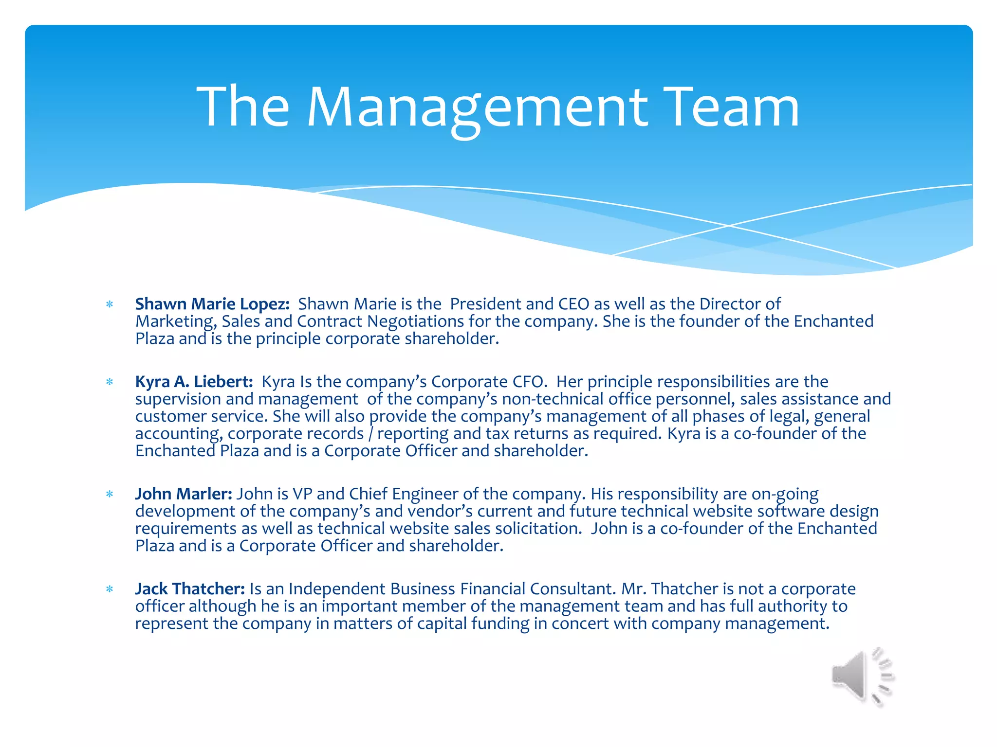 The Management Team


Shawn Marie Lopez: Shawn Marie is the President and CEO as well as the Director of
Marketing, Sales and Contract Negotiations for the company. She is the founder of the Enchanted
Plaza and is the principle corporate shareholder.

Kyra A. Liebert: Kyra Is the company’s Corporate CFO. Her principle responsibilities are the
supervision and management of the company’s non-technical office personnel, sales assistance and
customer service. She will also provide the company’s management of all phases of legal, general
accounting, corporate records / reporting and tax returns as required. Kyra is a co-founder of the
Enchanted Plaza and is a Corporate Officer and shareholder.

John Marler: John is VP and Chief Engineer of the company. His responsibility are on-going
development of the company’s and vendor’s current and future technical website software design
requirements as well as technical website sales solicitation. John is a co-founder of the Enchanted
Plaza and is a Corporate Officer and shareholder.

Jack Thatcher: Is an Independent Business Financial Consultant. Mr. Thatcher is not a corporate
officer although he is an important member of the management team and has full authority to
represent the company in matters of capital funding in concert with company management.
 