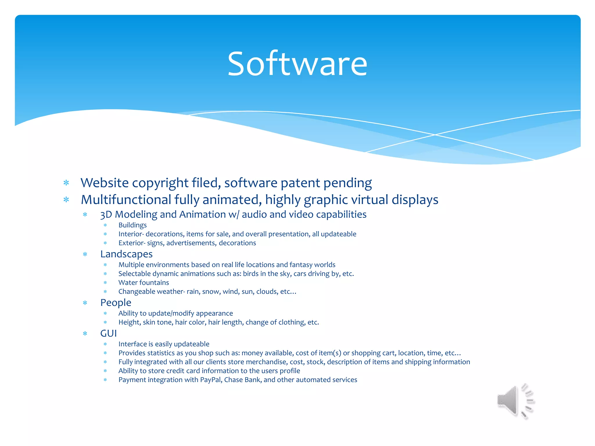Software


Website copyright filed, software patent pending
Multifunctional fully animated, highly graphic virtual displays
   3D Modeling and Animation w/ audio and video capabilities
         Buildings
         Interior- decorations, items for sale, and overall presentation, all updateable
         Exterior- signs, advertisements, decorations
   Landscapes
         Multiple environments based on real life locations and fantasy worlds
         Selectable dynamic animations such as: birds in the sky, cars driving by, etc.
         Water fountains
         Changeable weather- rain, snow, wind, sun, clouds, etc…
   People
         Ability to update/modify appearance
         Height, skin tone, hair color, hair length, change of clothing, etc.
   GUI
         Interface is easily updateable
         Provides statistics as you shop such as: money available, cost of item(s) or shopping cart, location, time, etc…
         Fully integrated with all our clients store merchandise, cost, stock, description of items and shipping information
         Ability to store credit card information to the users profile
         Payment integration with PayPal, Chase Bank, and other automated services
 