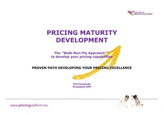 PRICING MATURITY
                       DEVELOPMENT
                           The “Walk-Run-Fly Approach™”
                         to develop your pricing capabilities


            PROVEN PATH DEVELOPING YOUR PRICING EXCELLENCE




                                     Pol Vanaerde
                                     President EPP




www.pricingplatform.eu
 
