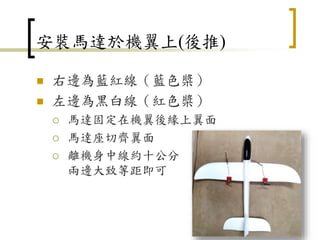 安裝馬達於機翼上(後推)
 右邊為藍紅線（藍色槳）
 左邊為黑白線（紅色槳）
 馬達固定在機翼後緣上翼面
 馬達座切齊翼面
 離機身中線約十公分
兩邊大致等距即可
15
 