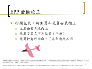 EPP 飛機校正
 拆開包裝，將主翼和尾翼安裝插上
 主翼曲面尖端向上
 尾翼安裝在下方位置（平飛）
 尾翼較翹那面向上（每架飛機不同
3
EPP(聚丙烯塑料發泡材料)是一種性能良好的的高結晶型聚合物/氣體復合材料，以其獨特而優越的性能成為新型抗壓緩沖隔熱材料。EPP製品具有十分優
異的抗震吸能性能、質量輕、形變後恢復率高
EPO(可發泡聚乙烯、苯乙烯聚合物)屬於70％的PS(聚苯乙烯)和30％的PE(聚乙烯)的可發泡共聚物，具有優良的緩沖性能，堅固、耐久和有韌性
 