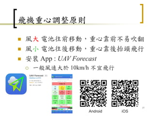 飛機重心調整原則
 風大 電池往前移動，重心靠前不易吹翻
 風小 電池往後移動，重心靠後抬頭飛行
 安裝 App : UAV Forecast
 一般風速大於 10km/h 不宜飛行
37
iOS
Android
 