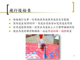 飛行後檢查
 每趟飛行完畢，均需檢查馬達與馬達座是否鬆脫
 因馬達座為3D列印，馬達若高熱會加寬馬達座間隙
 若馬達鬆開滑動、則需在馬達黏上小片膠帶彌補間隙
 避免馬達持續滑動纏線，造成馬達短路、過熱現象
42
 