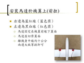安裝馬達於機翼上(前拉)
 右邊為藍紅線（藍色槳）
 左邊為黑白線（紅色槳）
 馬達固定在機翼前緣下翼面
 馬達座切齊翼面
 離機身中線約十公分
兩邊大致等距即可
49
 