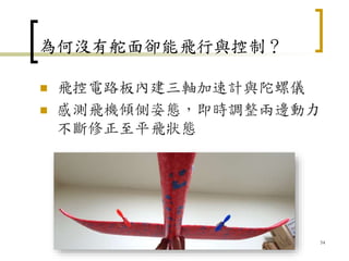 為何沒有舵面卻能飛行與控制？
 飛控電路板內建三軸加速計與陀螺儀
 感測飛機傾側姿態，即時調整兩邊動力
不斷修正至平飛狀態
54
 
