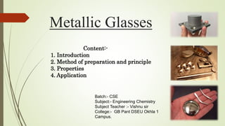 Metallic Glasses
Content:-
1. Introduction
2. Method of preparation and principle
3. Properties
4. Application
Batch:- CSE
Subject:- Engineering Chemistry
Subject Teacher :- Vishnu sir
College:- GB Pant DSEU Okhla 1
Campus.
 