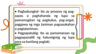 • Pagbubungkal- Ito ay proseso ng pag-
aayos o paghahanda ng lupa sa
pamamagitan ng pagbukas, pag-angat,
paggawa ng mga taniman pagsasakahan
o pagtataniman.
• Pagpapatubig- Ito ay pamamaraan ng
pagpapanatili ng halumigmig ng lupa
para sa kanilang paglaki.
 