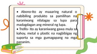 • Abono-Ito ay maaaring natural o
nabibiling produkto sa pamilihan na
karaniwang nilalagay sa lupa para
madagdagan ang mineral ng lupa.
• Trellis- Ito ay karaniwang gawa mula sa
kahoy, metal o plastic na nagbibigay ng
suporta sa mga gumagapang na mga
pananim.
 