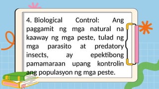 4. Biological Control: Ang
paggamit ng mga natural na
kaaway ng mga peste, tulad ng
mga parasito at predatory
insects, ay epektibong
pamamaraan upang kontrolin
ang populasyon ng mga peste.
 