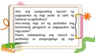 Ano ang pangunahing layunin ng
pagpupuksa ng mga peste at sakit ng
halaman sa agrikultura?
Anu-anong mga uri ng pestisidyo ang
karaniwang ginagamit sa pagpupuksa ng
mga peste?
Paano nakakatulong ang natural na
pestisidyo sa pangangalaga ng mga
pananim?
 
