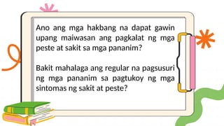 Ano ang mga hakbang na dapat gawin
upang maiwasan ang pagkalat ng mga
peste at sakit sa mga pananim?
Bakit mahalaga ang regular na pagsusuri
ng mga pananim sa pagtukoy ng mga
sintomas ng sakit at peste?
 